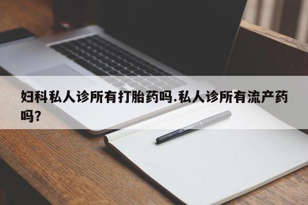 网上打胎药专门卖店妇科私人诊所有打胎药吗.私人诊所有流产药吗？