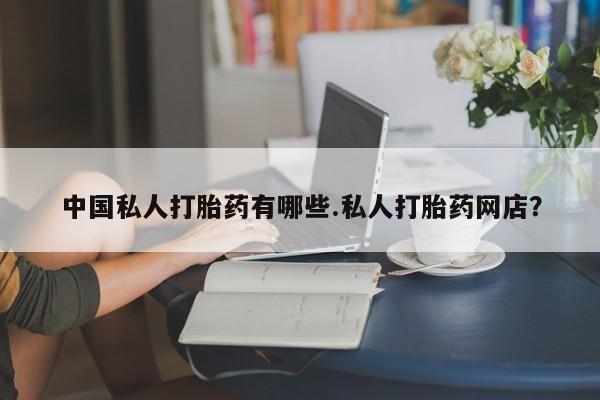 网上打胎药专门卖店中国私人打胎药有哪些.私人打胎药网店？