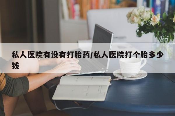 网上打胎药专门卖店私人医院有没有打胎药/私人医院打个胎多少钱