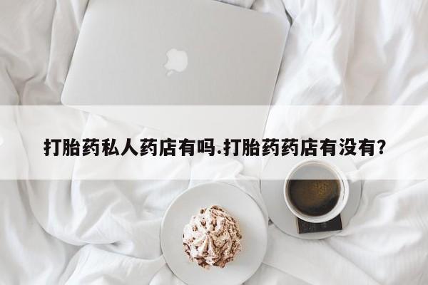网上打胎药专门卖店打胎药私人药店有吗.打胎药药店有没有？