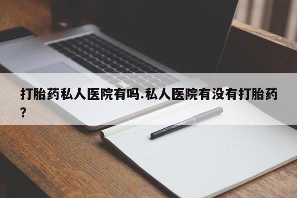 网上打胎药专门卖店打胎药私人医院有吗.私人医院有没有打胎药？