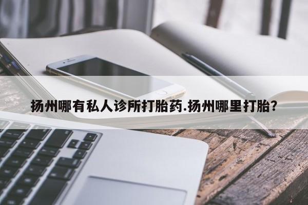 网上打胎药专门卖店扬州哪有私人诊所打胎药.扬州哪里打胎？