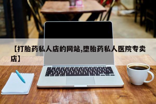 网上打胎药专门卖店【打胎药私人店的网站,堕胎药私人医院专卖店】
