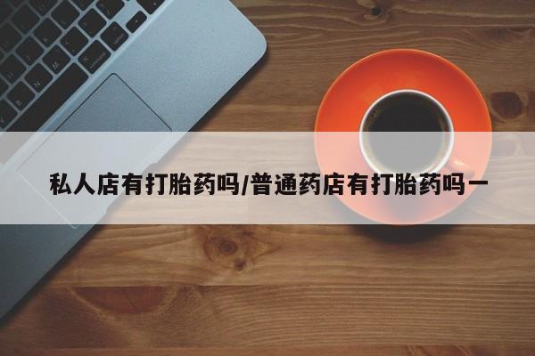 网上打胎药专门卖店私人店有打胎药吗/普通药店有打胎药吗一