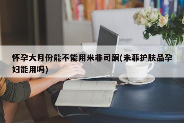 网上打胎药专门卖店怀孕大月份能不能用米非司酮(米菲护肤品孕妇能用吗)