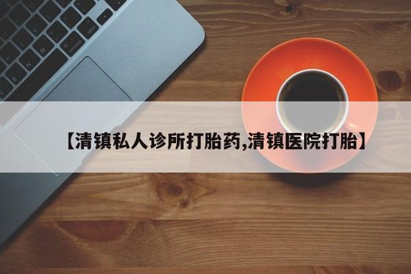 网上打胎药专门卖店【清镇私人诊所打胎药,清镇医院打胎】