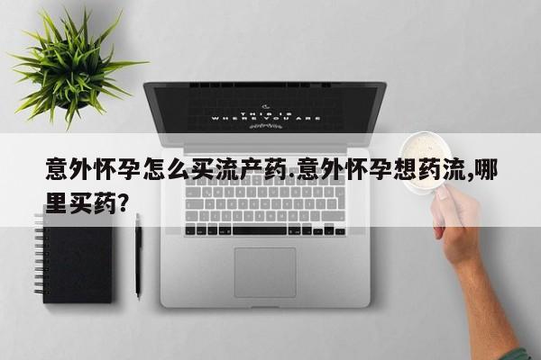 网上打胎药专门卖店意外怀孕怎么买流产药.意外怀孕想药流,哪里买药？