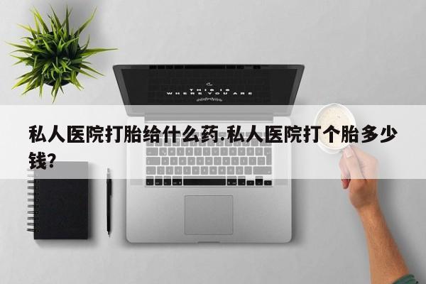 网上打胎药专门卖店私人医院打胎给什么药.私人医院打个胎多少钱？