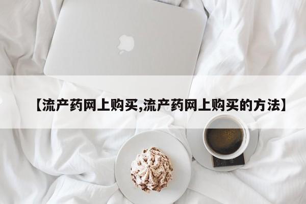 网上打胎药专门卖店【流产药网上购买,流产药网上购买的方法】