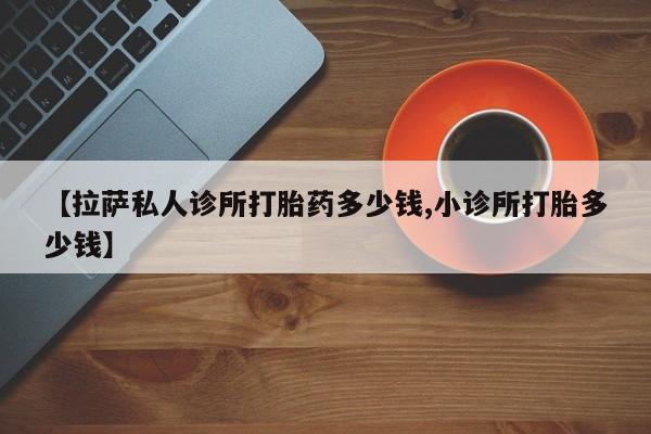 网上打胎药专门卖店【拉萨私人诊所打胎药多少钱,小诊所打胎多少钱】