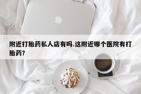 网上打胎药专门卖店附近打胎药私人店有吗.这附近哪个医院有打胎药？