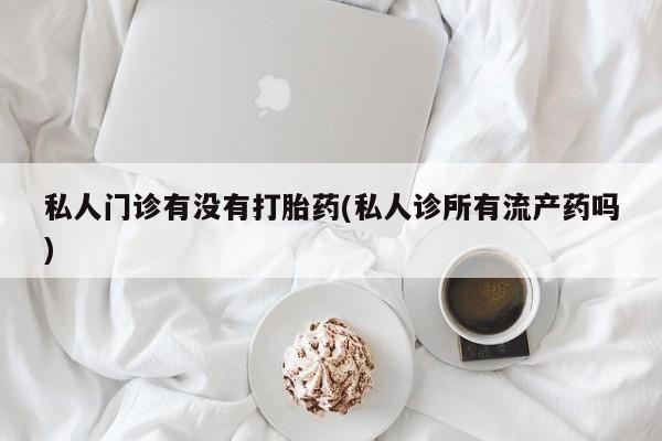 网上打胎药专门卖店私人门诊有没有打胎药(私人诊所有流产药吗)
