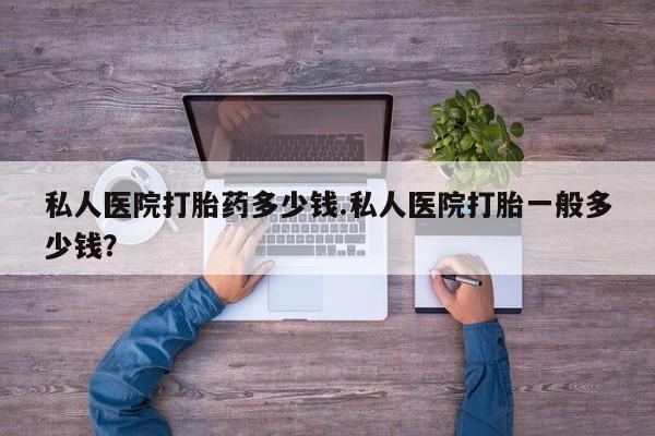 网上打胎药专门卖店私人医院打胎药多少钱.私人医院打胎一般多少钱？