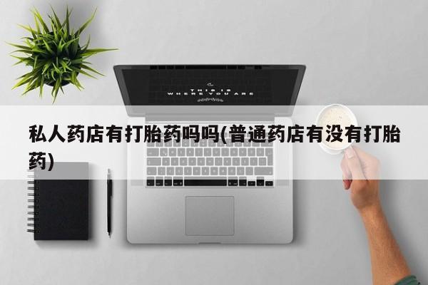 网上打胎药专门卖店私人药店有打胎药吗吗(普通药店有没有打胎药)