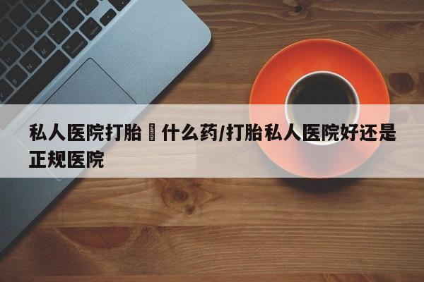 网上打胎药专门卖店私人医院打胎給什么药/打胎私人医院好还是正规医院