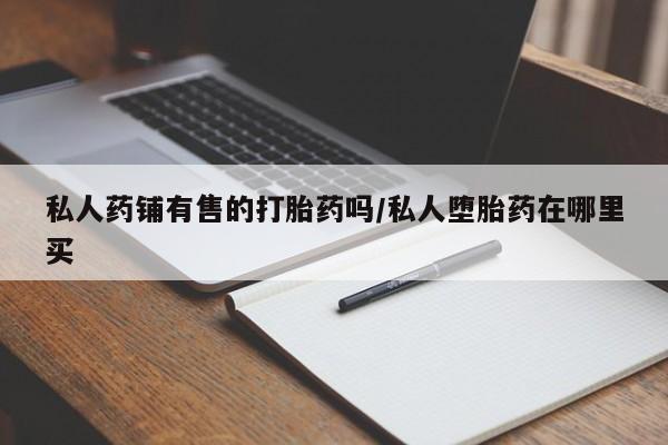 网上打胎药专门卖店私人药铺有售的打胎药吗/私人堕胎药在哪里买